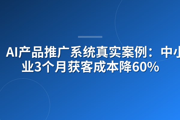AI产品推广系统真实案例:中小企业3个月获客成本降60%