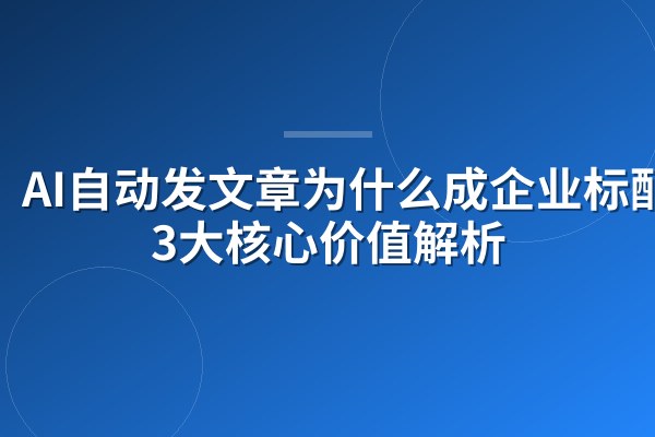 AI自动发文章为什么成企业标配?3大核心价值解析