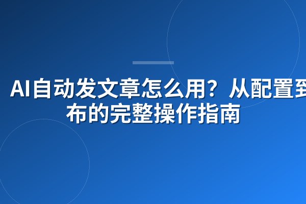 AI自动发文章怎么用？从配置到发布的完整操作指南