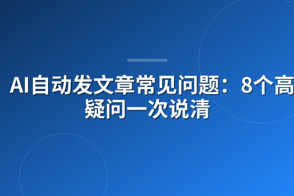 AI自动发文章常见问题:8个高频疑问一次说清