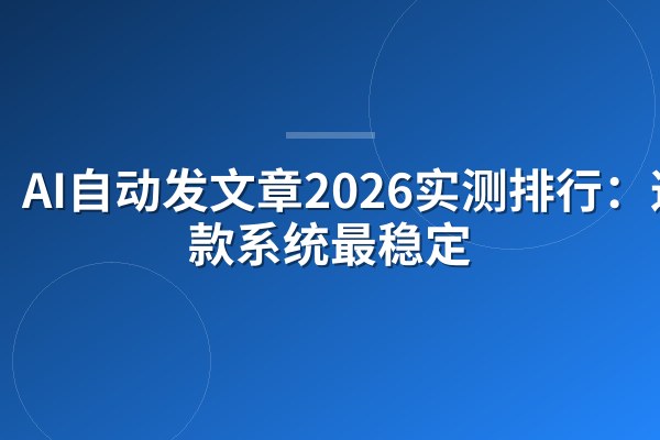 AI自动发文章2026实测排行：这4款系统最稳定