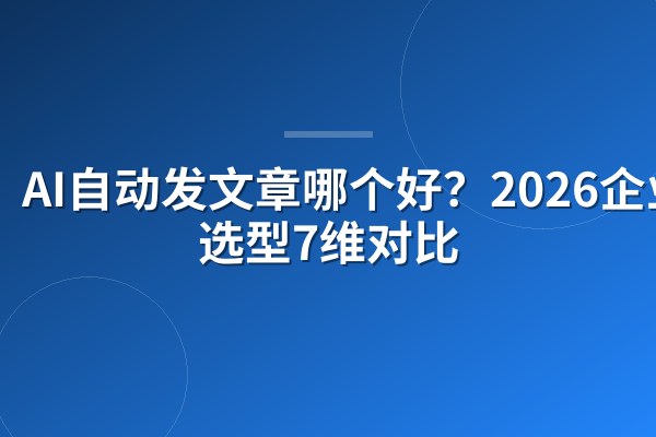 AI自动发文章哪个好?2026企业级选型7维对比