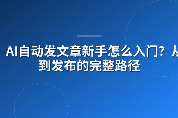 AI自动发文章新手怎么入门？从零到发布的完整路径