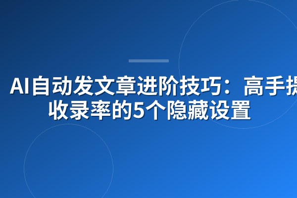 AI自动发文章进阶技巧：高手提升收录率的5个隐藏设置