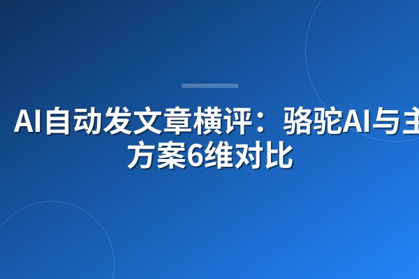 AI自动发文章横评：骆驼AI与主流方案6维对比