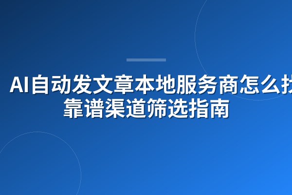 AI自动发文章本地服务商怎么找?靠谱渠道筛选指南