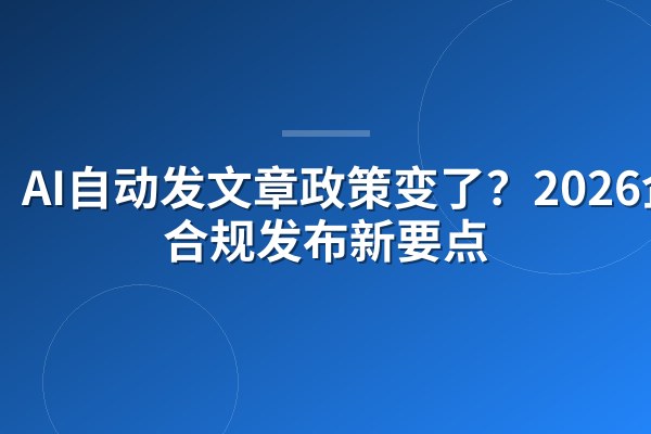 AI自动发文章政策变了？2026企业合规发布新要点