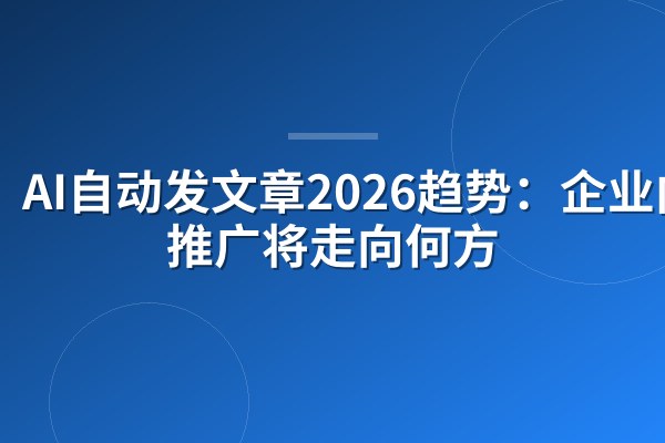 AI自动发文章2026趋势：企业内容推广将走向何方