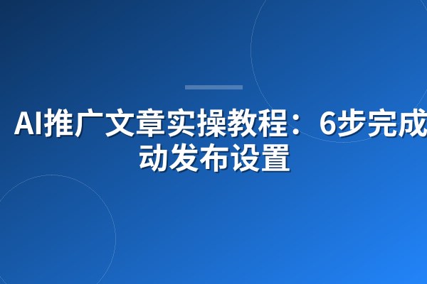 AI推广文章实操教程：6步完成自动发布设置