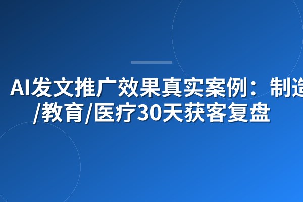 AI发文推广效果真实案例：制造业/教育/医疗30天获客复盘