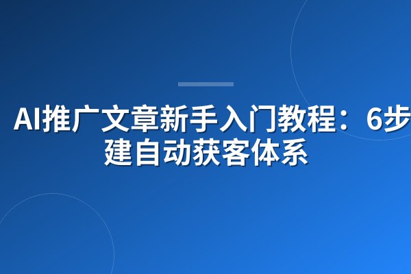 AI推广文章新手入门教程:6步搭建自动获客体系