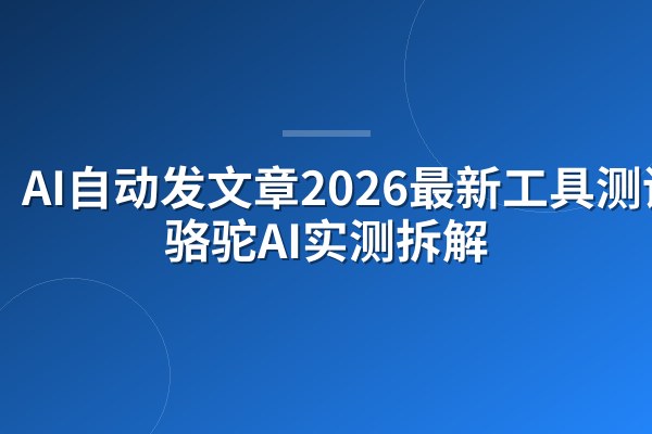 AI自动发文章2026最新工具测评：骆驼AI实测拆解
