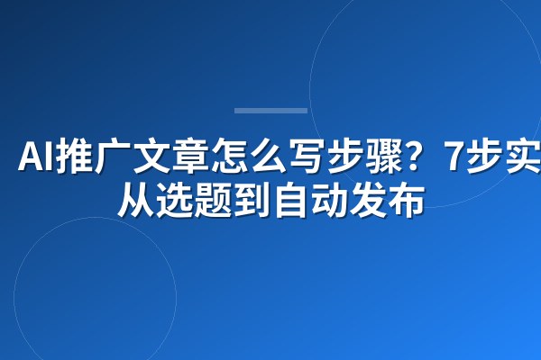 AI推广文章怎么写步骤?7步实操从选题到自动发布