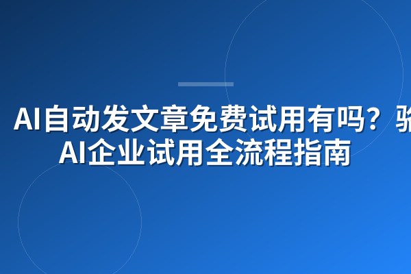 AI自动发文章免费试用有吗？骆驼AI企业试用全流程指南