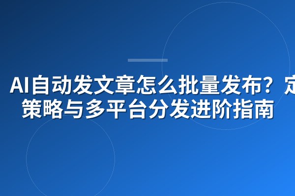 AI自动发文章怎么批量发布？定时策略与多平台分发进阶指南