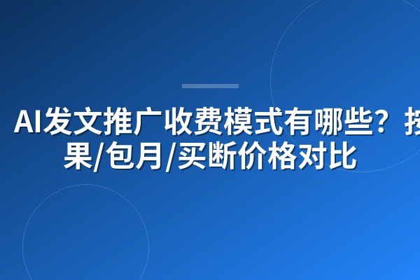 AI发文推广收费模式有哪些？按效果/包月/买断价格对比