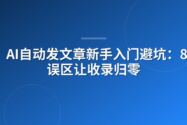 AI自动发文章新手入门避坑:8大误区让收录归零