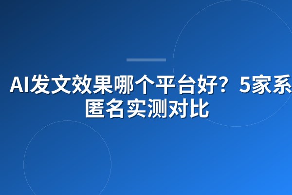 AI发文效果哪个平台好?5家系统匿名实测对比