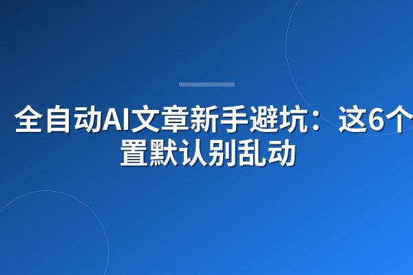 全自动AI文章新手避坑：这6个设置默认别乱动