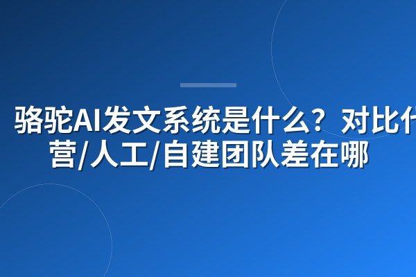 骆驼AI发文系统是什么?对比代运营/人工/自建团队差在哪