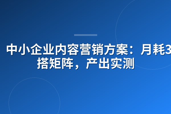 中小企业内容营销方案:月耗3000搭矩阵,产出实测