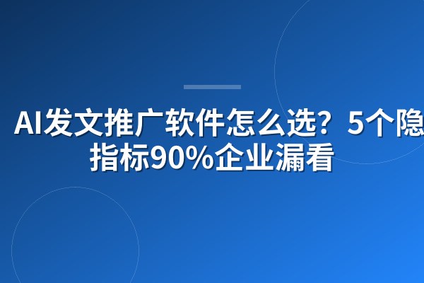 AI发文推广软件怎么选?5个隐性指标90%企业漏看