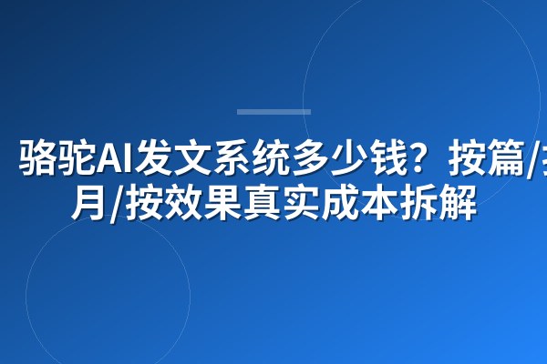 骆驼AI发文系统多少钱?按篇/按月/按效果真实成本拆解