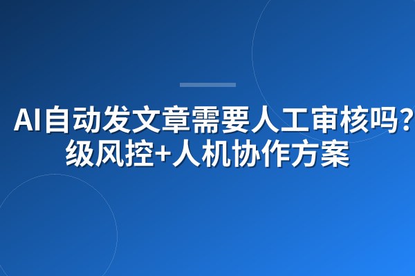 AI自动发文章需要人工审核吗?三级风控+人机协作方案