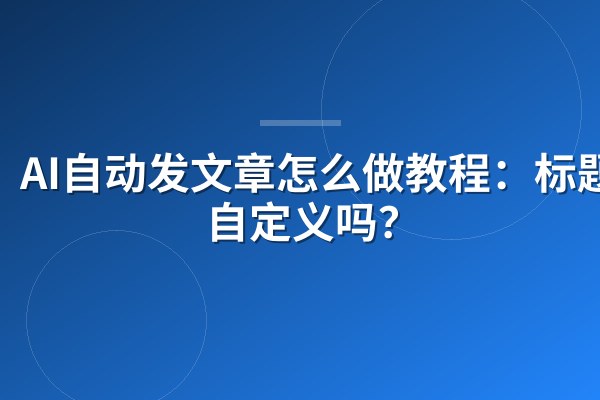 AI自动发文章怎么做教程:标题能自定义吗?