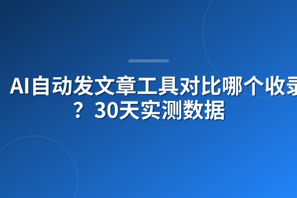 AI自动发文章工具对比哪个收录快?30天实测数据