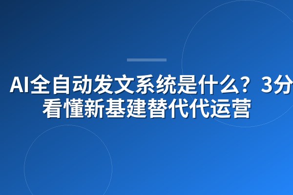 AI全自动发文系统是什么?3分钟看懂新基建替代代运营