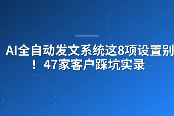 AI全自动发文系统这8项设置别碰！47家客户踩坑实录