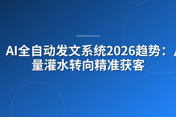 AI全自动发文系统2026趋势：从批量灌水转向精准获客