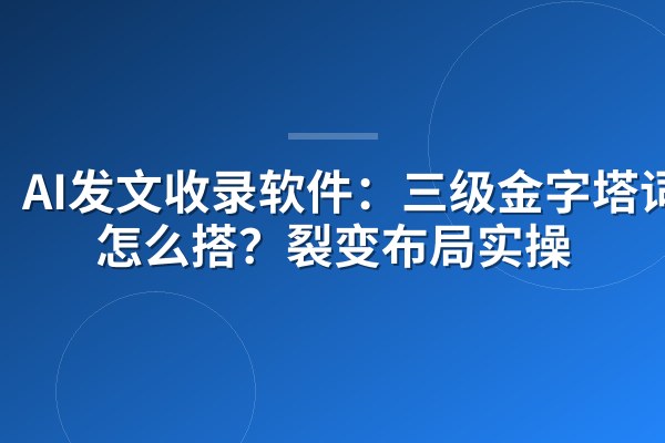 AI发文收录软件：三级金字塔词库怎么搭？裂变布局实操