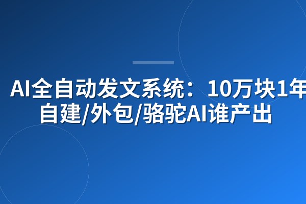 AI全自动发文系统：10万块1年，自建/外包/骆驼AI谁产出