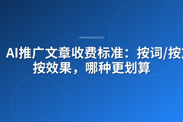 AI推广文章收费标准:按词/按篇/按效果,哪种更划算