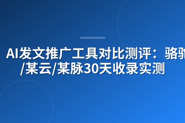 AI发文推广工具对比测评：骆驼AI/某云/某脉30天收录实测