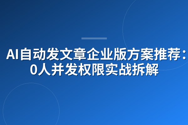 AI自动发文章企业版方案推荐:300人并发权限实战拆解