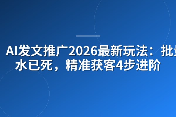 AI发文推广2026最新玩法:批量灌水已死,精准获客4步进阶