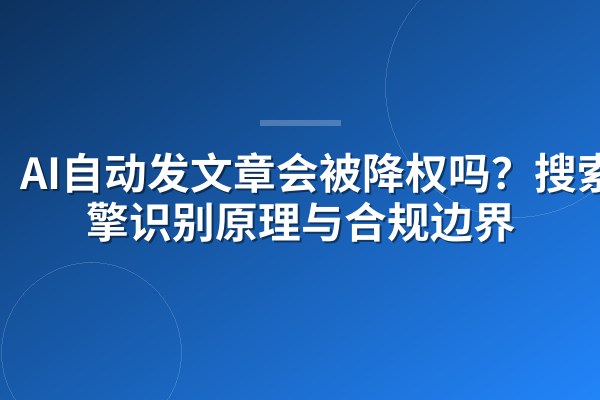 AI自动发文章会被降权吗?搜索引擎识别原理与合规边界