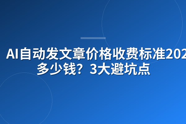 AI自动发文章价格收费标准2026:多少钱?3大避坑点