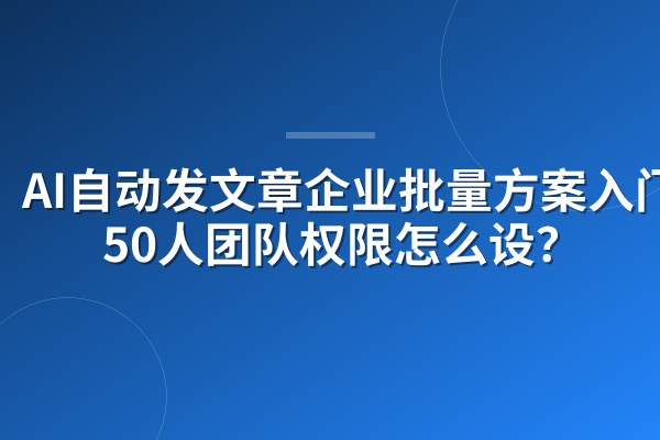 AI自动发文章企业批量方案入门:50人团队权限怎么设?