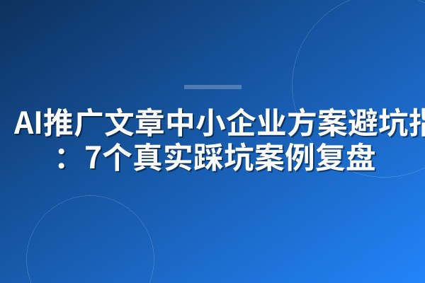 AI推广文章中小企业方案避坑指南:7个真实踩坑案例复盘