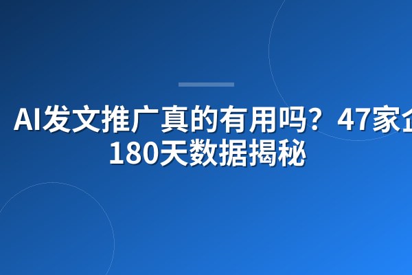 AI发文推广真的有用吗?47家企业180天数据揭秘