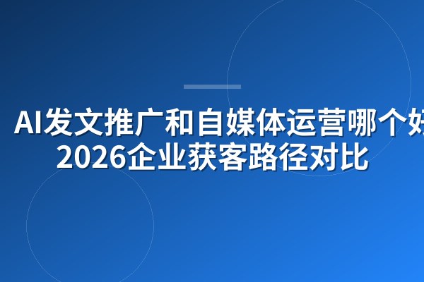 AI发文推广和自媒体运营哪个好？2026企业获客路径对比