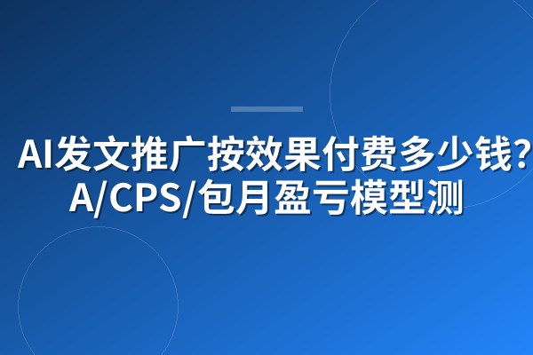 AI发文推广按效果付费多少钱？CPA/CPS/包月盈亏模型测