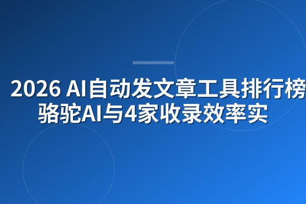2026 AI自动发文章工具排行榜:骆驼AI与4家收录效率实