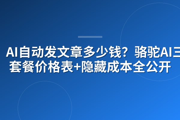 AI自动发文章多少钱?骆驼AI三档套餐价格表+隐藏成本全公开