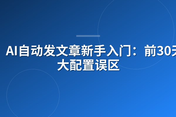 AI自动发文章新手入门:前30天6大配置误区