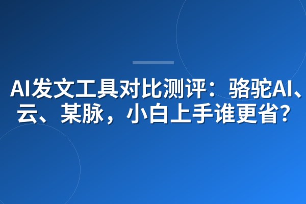 AI发文工具对比测评：骆驼AI、某云、某脉，小白上手谁更省？